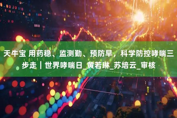 天牛宝 用药稳、监测勤、预防早，科学防控哮喘三步走︱世界哮喘日_黄若琳_苏培云_审核