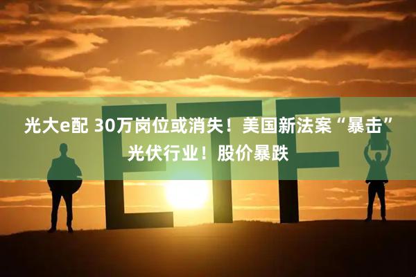 光大e配 30万岗位或消失！美国新法案“暴击”光伏行业！股价暴跌