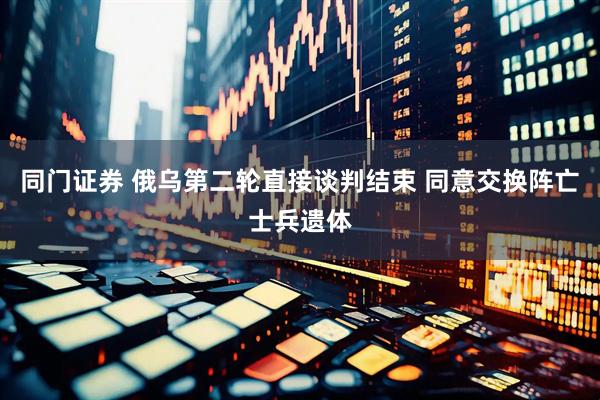 同门证券 俄乌第二轮直接谈判结束 同意交换阵亡士兵遗体
