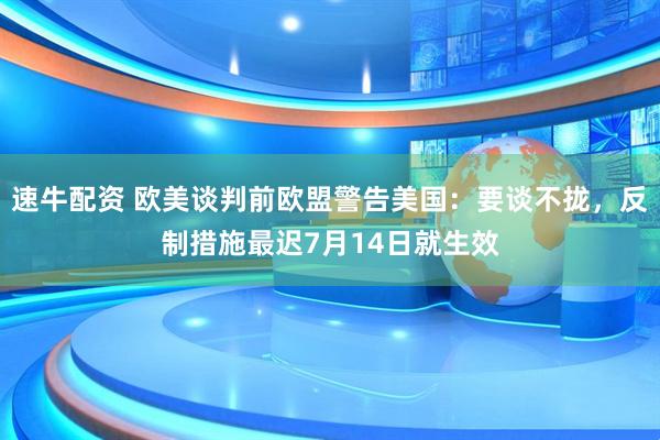 速牛配资 欧美谈判前欧盟警告美国：要谈不拢，反制措施最迟7月14日就生效