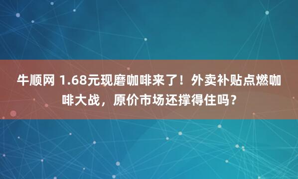 牛顺网 1.68元现磨咖啡来了！外卖补贴点燃咖啡大战，原价市场还撑得住吗？