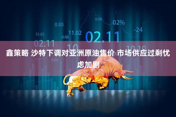 鑫策略 沙特下调对亚洲原油售价 市场供应过剩忧虑加剧