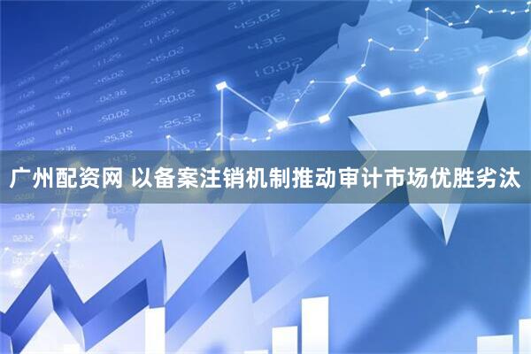 广州配资网 以备案注销机制推动审计市场优胜劣汰