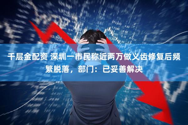 千层金配资 深圳一市民称近两万做义齿修复后频繁脱落，部门：已妥善解决