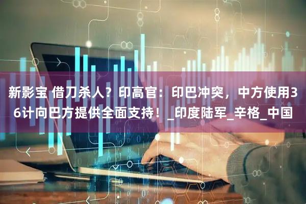 新影宝 借刀杀人？印高官：印巴冲突，中方使用36计向巴方提供全面支持！_印度陆军_辛格_中国