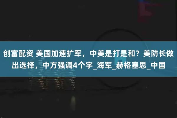 创富配资 美国加速扩军，中美是打是和？美防长做出选择，中方强调4个字_海军_赫格塞思_中国