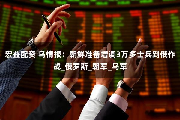 宏益配资 乌情报：朝鲜准备增调3万多士兵到俄作战_俄罗斯_朝军_乌军
