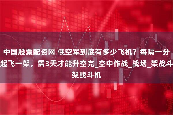 中国股票配资网 俄空军到底有多少飞机？每隔一分钟起飞一架，需3天才能升空完_空中作战_战场_架战斗机