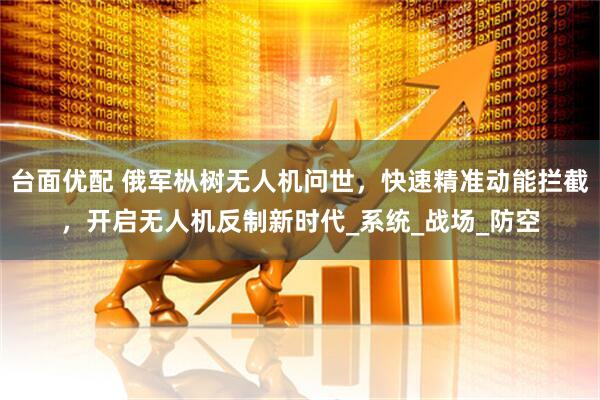 台面优配 俄军枞树无人机问世，快速精准动能拦截，开启无人机反制新时代_系统_战场_防空