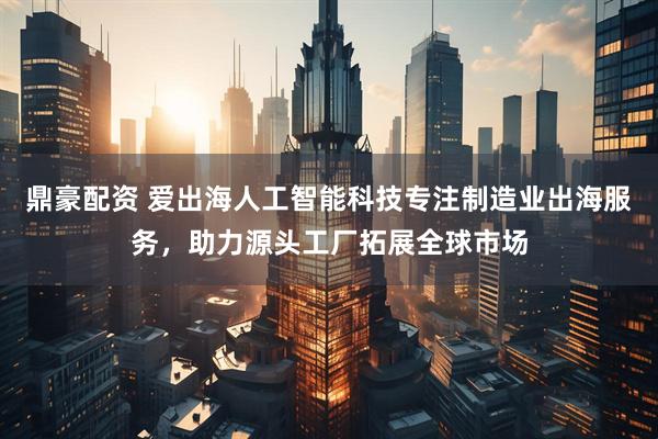 鼎豪配资 爱出海人工智能科技专注制造业出海服务，助力源头工厂拓展全球市场