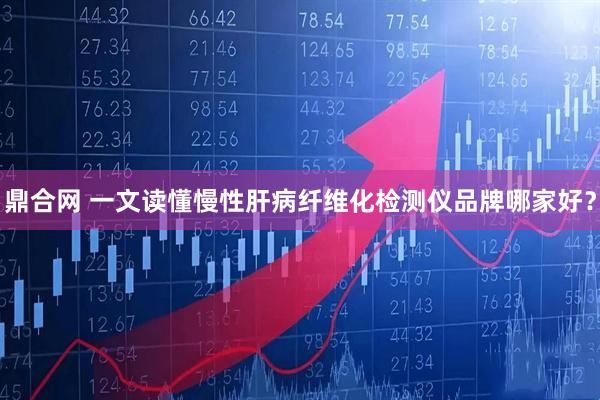 鼎合网 一文读懂慢性肝病纤维化检测仪品牌哪家好？