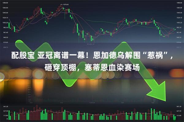 配股宝 亚冠离谱一幕！恩加德乌解围“惹祸”，砸穿顶棚，塞蒂恩血染赛场