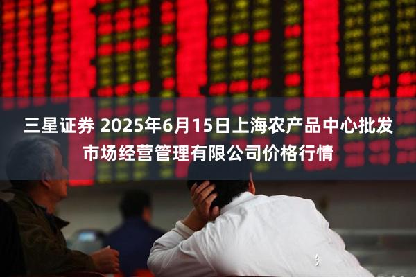 三星证券 2025年6月15日上海农产品中心批发市场经营管理有限公司价格行情