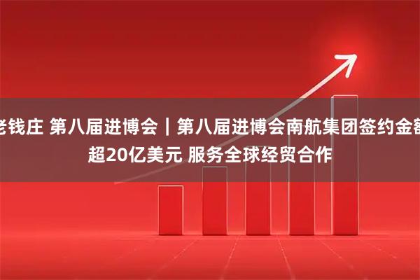 老钱庄 第八届进博会｜第八届进博会南航集团签约金额超20亿美元&#32;服务全球经贸合作