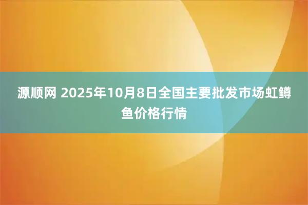源顺网 2025年10月8日全国主要批发市场虹鳟鱼价格行情
