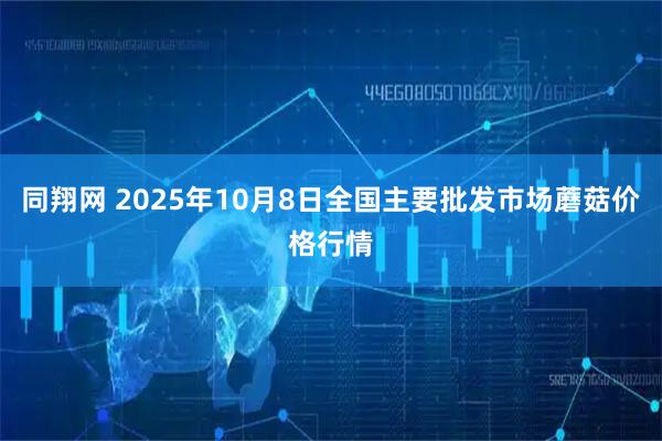 同翔网 2025年10月8日全国主要批发市场蘑菇价格行情