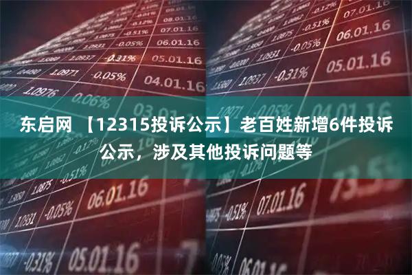 东启网 【12315投诉公示】老百姓新增6件投诉公示，涉及其他投诉问题等