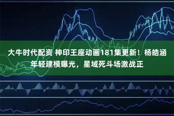 大牛时代配资 神印王座动画181集更新！杨皓涵年轻建模曝光，星域死斗场激战正