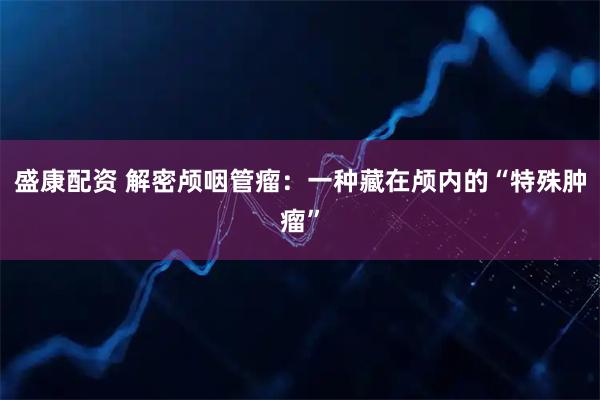 盛康配资 解密颅咽管瘤：一种藏在颅内的“特殊肿瘤”