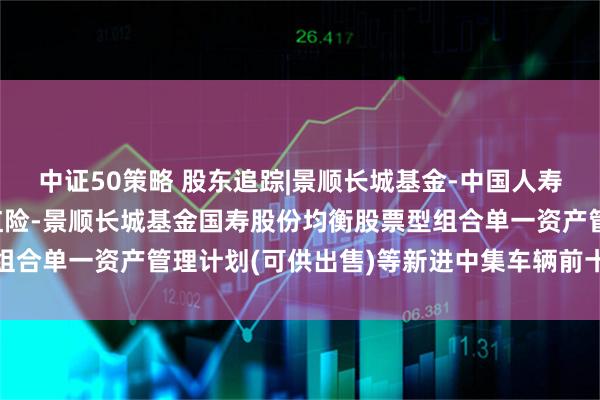 中证50策略 股东追踪|景顺长城基金-中国人寿保险股份有限公司-分红险-景顺长城基金国寿股份均衡股票型组合单一资产管理计划(可供出售)等新进中集车辆前十大流通股东