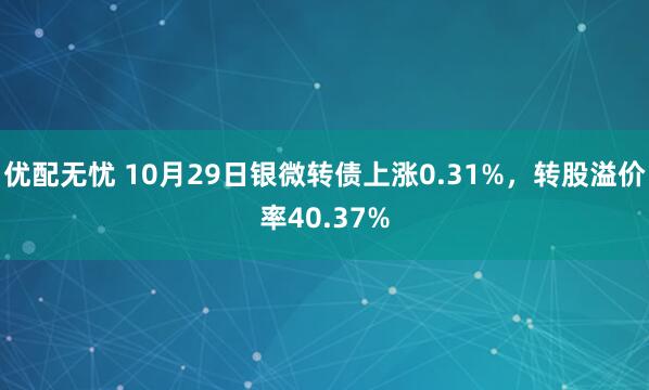 优配无忧 10月29日银微转债上涨0.31%，转股溢价率40.37%