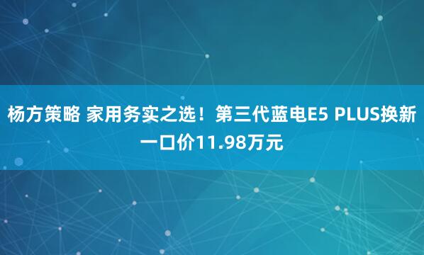 杨方策略 家用务实之选！第三代蓝电E5 PLUS换新一口价11.98万元