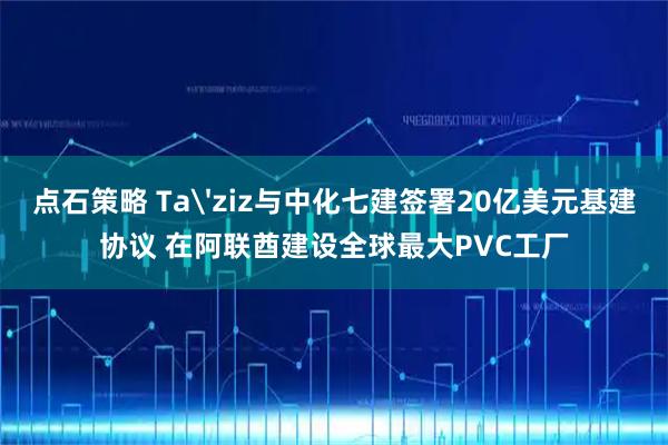 点石策略 Ta'ziz与中化七建签署20亿美元基建协议 在阿联酋建设全球最大PVC工厂