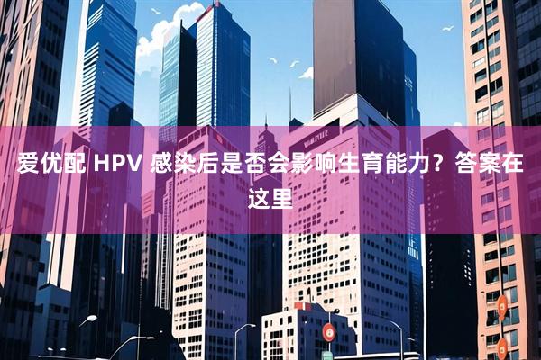 爱优配 HPV 感染后是否会影响生育能力？答案在这里