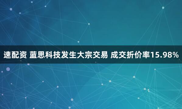 速配资 蓝思科技发生大宗交易 成交折价率15.98%
