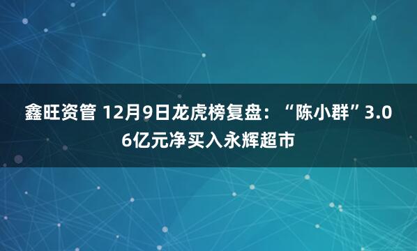 鑫旺资管 12月9日龙虎榜复盘：“陈小群”3.06亿元净买入永辉超市