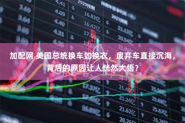 加配网 美国总统换车如换衣，废弃车直接沉海，背后的原因让人恍然大悟？