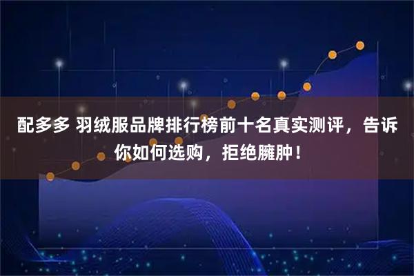 配多多 羽绒服品牌排行榜前十名真实测评，告诉你如何选购，拒绝臃肿！