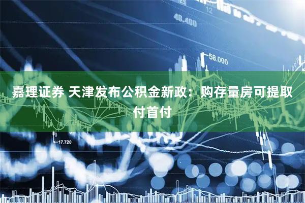 嘉理证券 天津发布公积金新政：购存量房可提取付首付