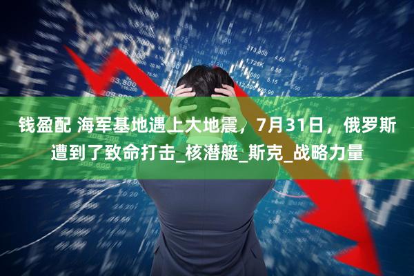 钱盈配 海军基地遇上大地震，7月31日，俄罗斯遭到了致命打击_核潜艇_斯克_战略力量