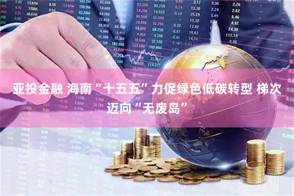 亚投金融 海南“十五五”力促绿色低碳转型 梯次迈向“无废岛”